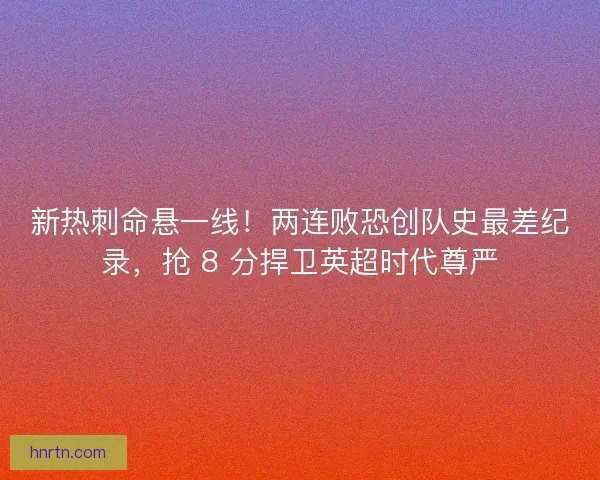 新热刺命悬一线！两连败恐创队史最差纪录，抢 8 分捍卫英超时代尊严