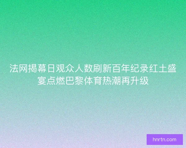 法网揭幕日观众人数刷新百年纪录红土盛宴点燃巴黎体育热潮再升级