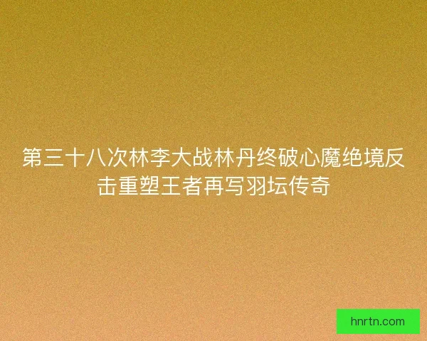 第三十八次林李大战林丹终破心魔绝境反击重塑王者再写羽坛传奇