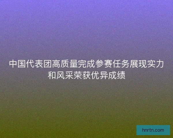 中国代表团高质量完成参赛任务展现实力和风采荣获优异成绩