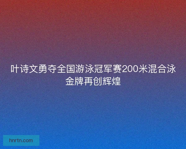 叶诗文勇夺全国游泳冠军赛200米混合泳金牌再创辉煌