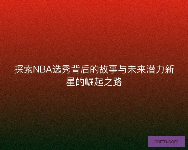 探索NBA选秀背后的故事与未来潜力新星的崛起之路